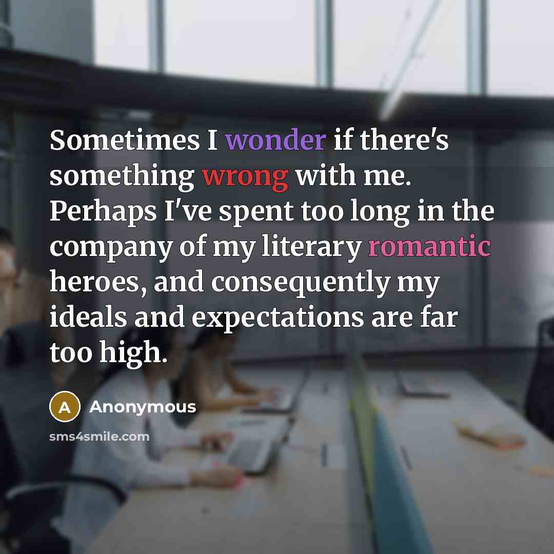 “Sometimes I wonder if there's something wrong with me. Perhaps I've spent too long in the company of my literary romantic heroes, and consequently my ideals and expectations are far too high.” quote by Anonymous