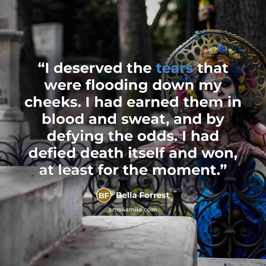 “I deserved the tears that were flooding down my cheeks. I had earned them in blood and sweat, and by defying the odds. I had defied death itself and won, at least for the moment.” quote by Bella Forrest