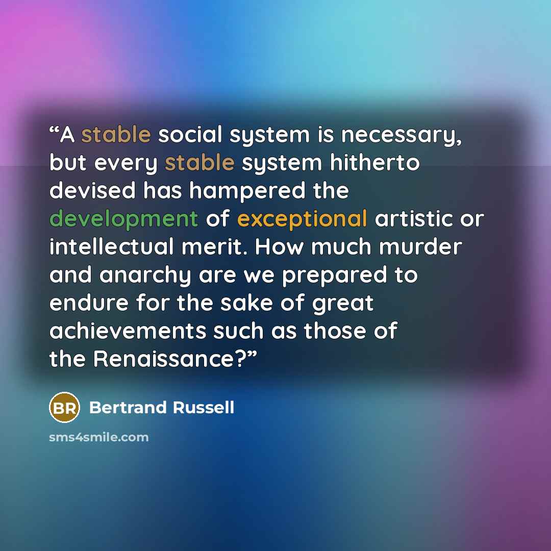 “A stable social system is necessary, but every stable system hitherto devised has hampered the development of exceptional artistic or intellectual merit. How much murder and anarchy are we prepared to endure for the sake of great achievements such as those of the Renaissance?” quote by Bertrand Russell
