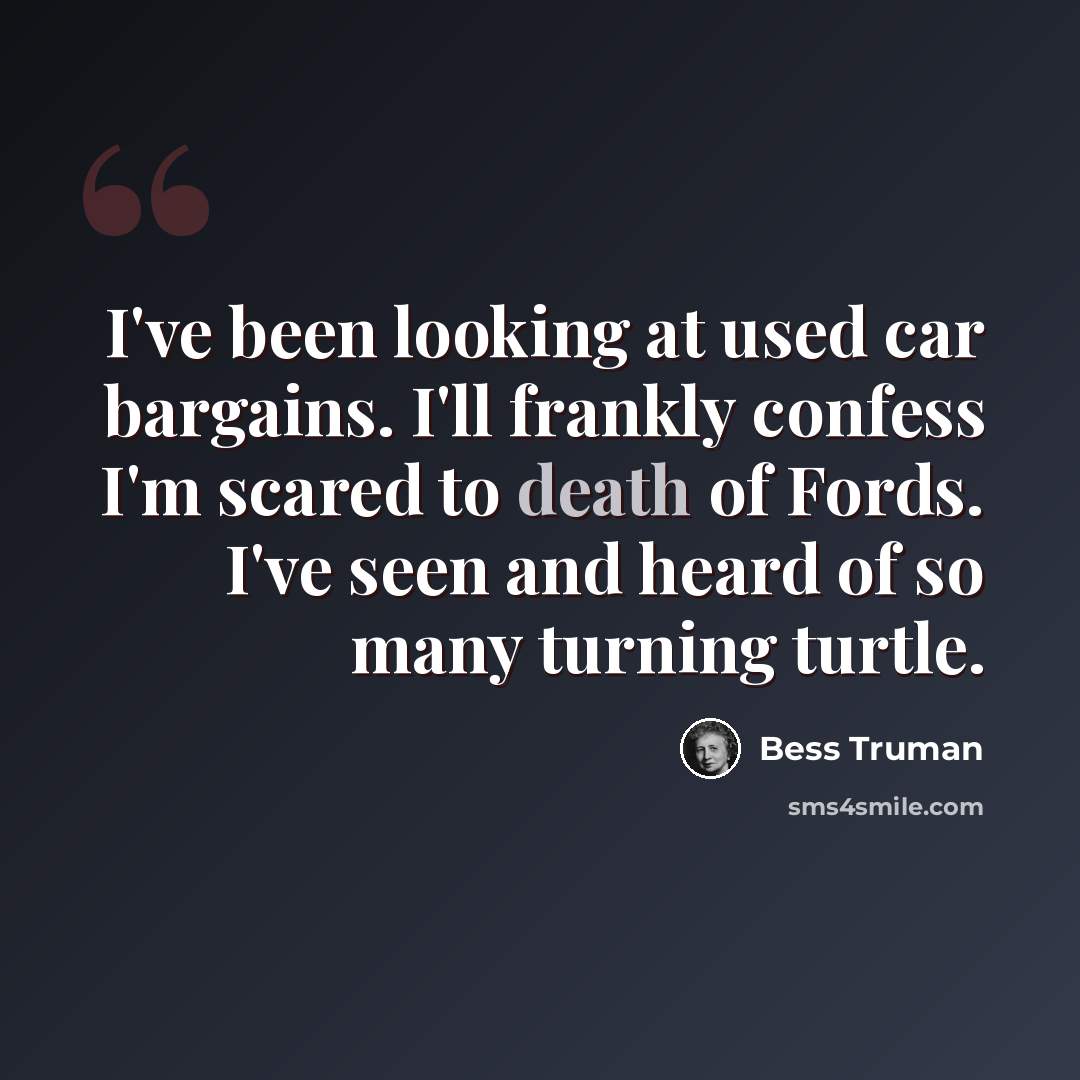 “I've been looking at used car bargains. I'll frankly confess I'm scared to death of Fords. I've seen and heard of so many turning turtle.” quote by Bess Truman