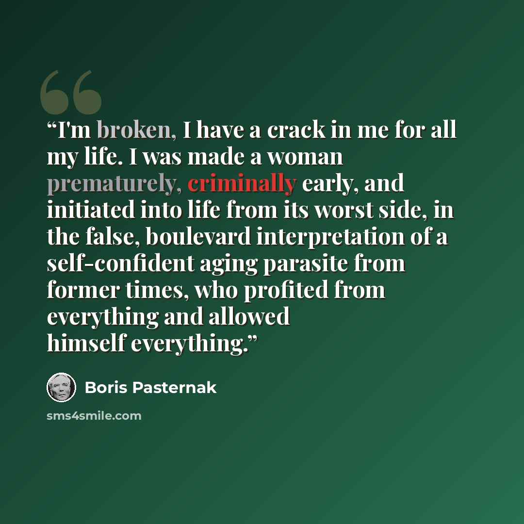 “I'm broken, I have a crack in me for all my life. I was made a woman prematurely, criminally early, and initiated into life from its worst side, in the false, boulevard interpretation of a self-confident aging parasite from former times, who profited from everything and allowed himself everything.” quote by Boris Pasternak
