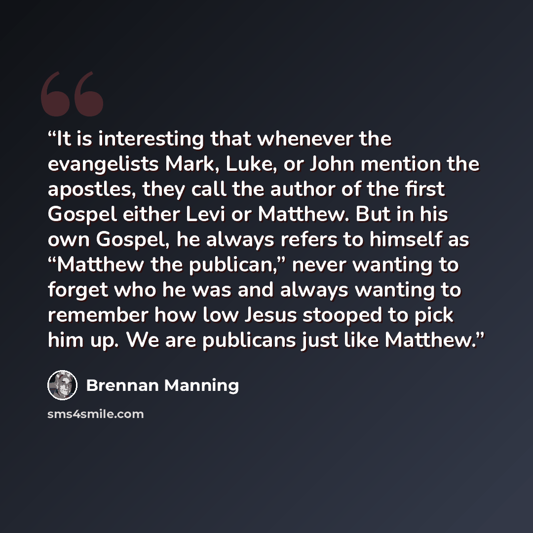 “It is interesting that whenever the evangelists Mark, Luke, or John mention the apostles, they call the author of the first Gospel either Levi or Matthew. But in his own Gospel, he always refers to himself as “Matthew the publican,” never wanting to forget who he was and always wanting to remember…” quote by Brennan Manning
