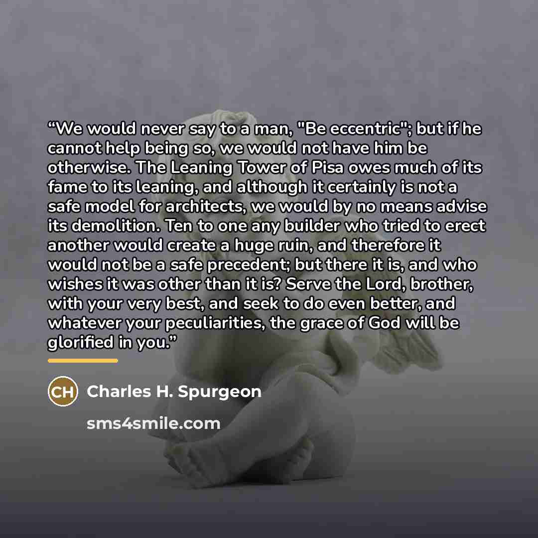 “We would never say to a man, "Be eccentric"; but if he cannot help being so, we would not have him be otherwise. The Leaning Tower of Pisa owes much of its fame to its leaning, and although it certainly is not a safe model for architects, we would by no means advise its demolition. Ten to one any…” quote by Charles H. Spurgeon