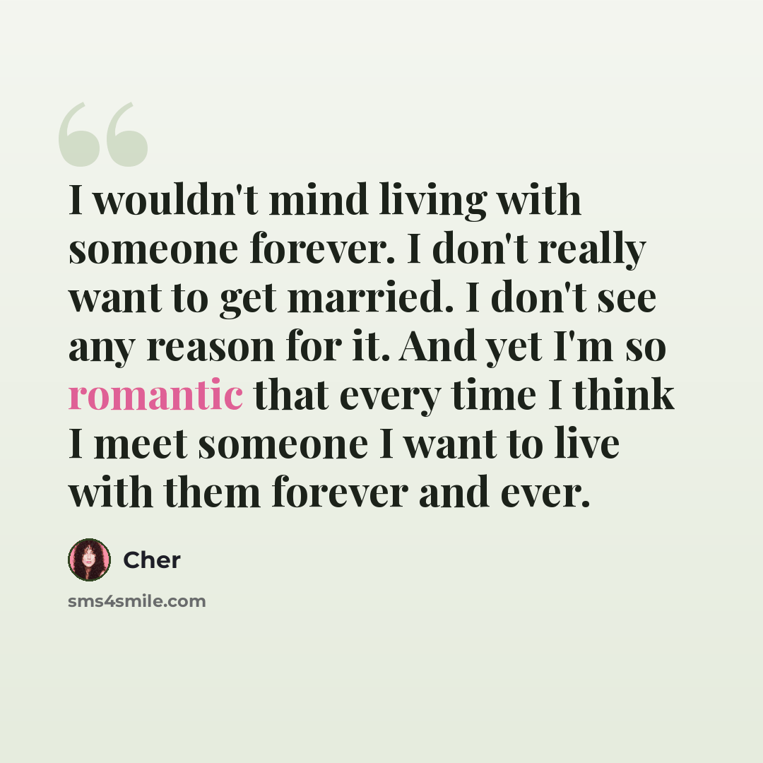“I wouldn't mind living with someone forever. I don't really want to get married. I don't see any reason for it. And yet I'm so romantic that every time I think I meet someone I want to live with them forever and ever.” quote by Cher