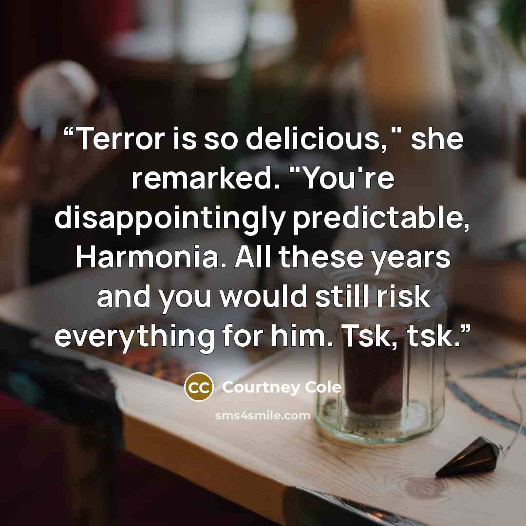 “Terror is so delicious," she remarked. "You're disappointingly predictable, Harmonia. All these years and you would still risk everything for him. Tsk, tsk.” quote by Courtney Cole