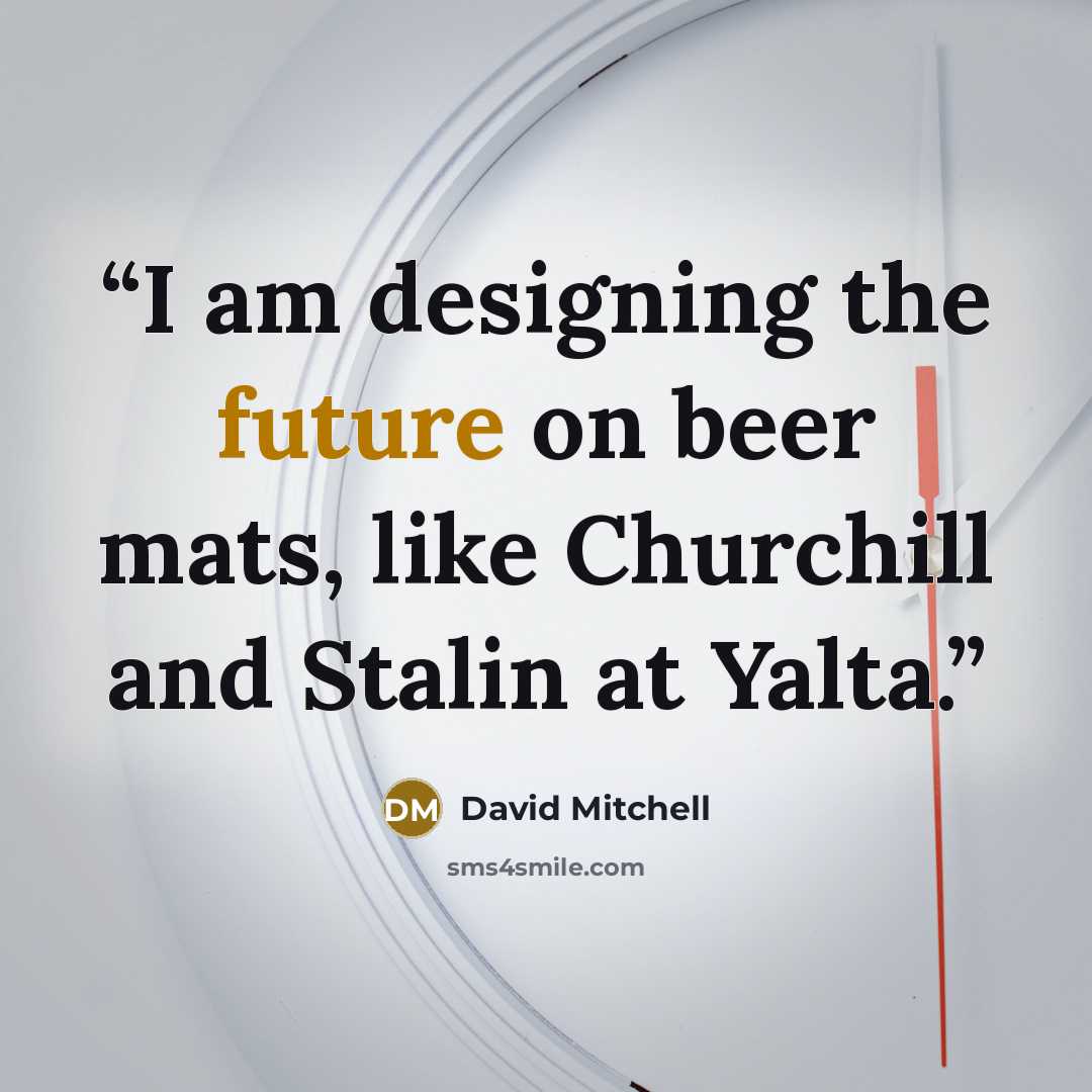 “I am designing the future on beer mats, like Churchill and Stalin at Yalta.” quote by David Mitchell