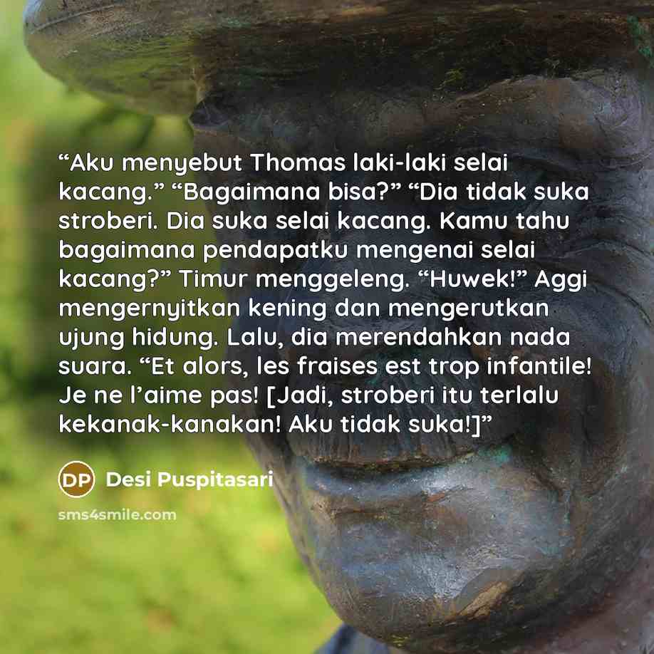 “Aku menyebut Thomas laki-laki selai kacang.” “Bagaimana bisa?” “Dia tidak suka stroberi. Dia suka selai kacang. Kamu tahu bagaimana pendapatku mengenai selai kacang?” Timur menggeleng. “Huwek!” Aggi mengernyitkan kening dan mengerutkan ujung hidung. Lalu, dia merendahkan nada suara. “Et alors, les…” quote by Desi Puspitasari