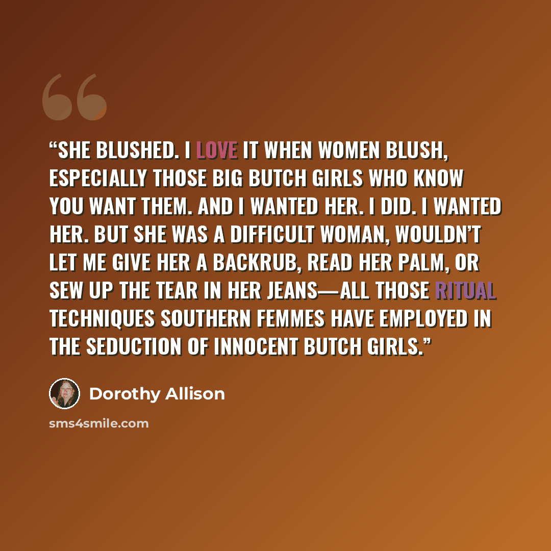 “She blushed. I love it when women blush, especially those big butch girls who know you want them. And I wanted her. I did. I wanted her. But she was a difficult woman, wouldn’t let me give her a backrub, read her palm, or sew up the tear in her jeans—all those ritual techniques Southern femmes…” quote by Dorothy Allison