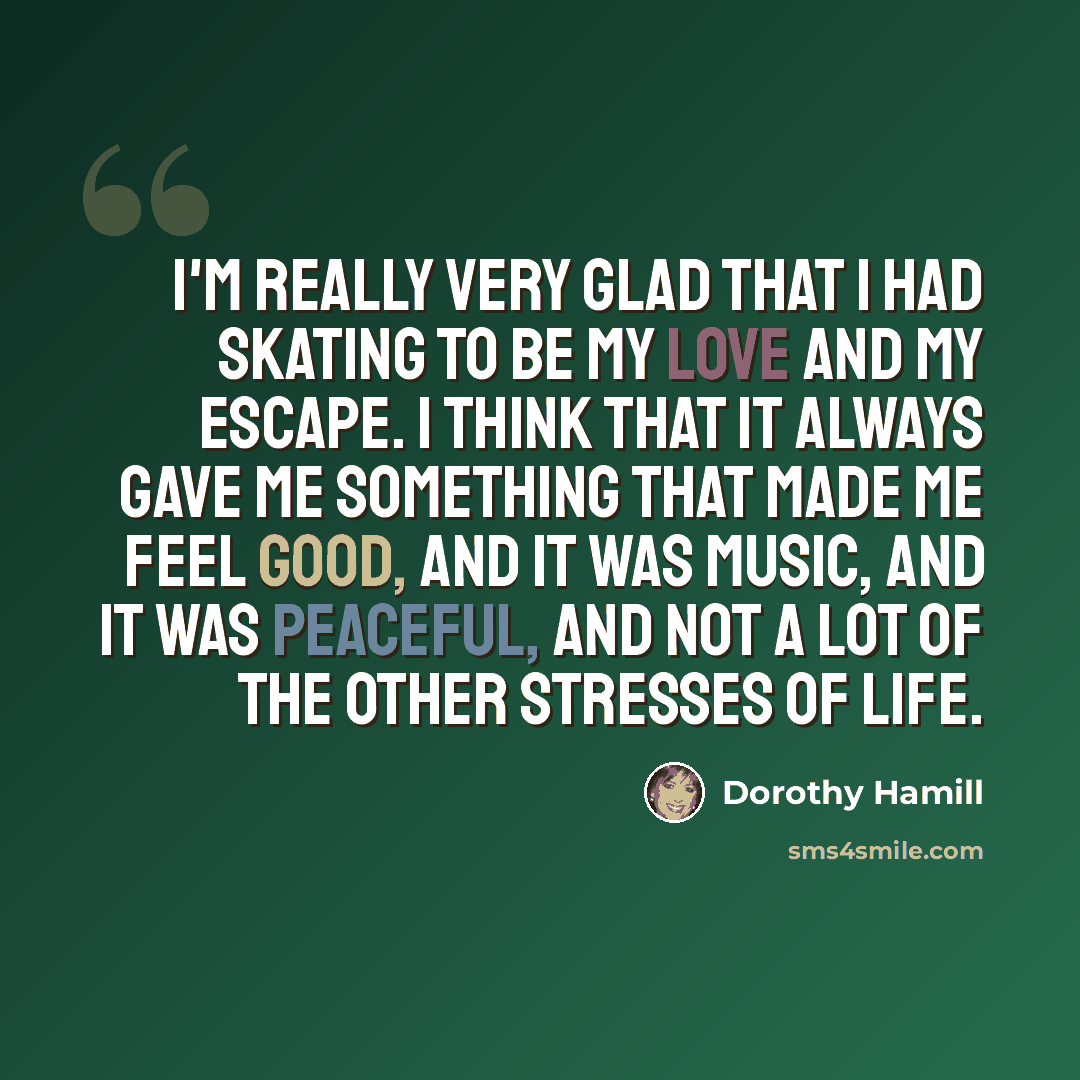 “I'm really very glad that I had skating to be my love and my escape. I think that it always gave me something that made me feel good, and it was music, and it was peaceful, and not a lot of the other stresses of life.” quote by Dorothy Hamill