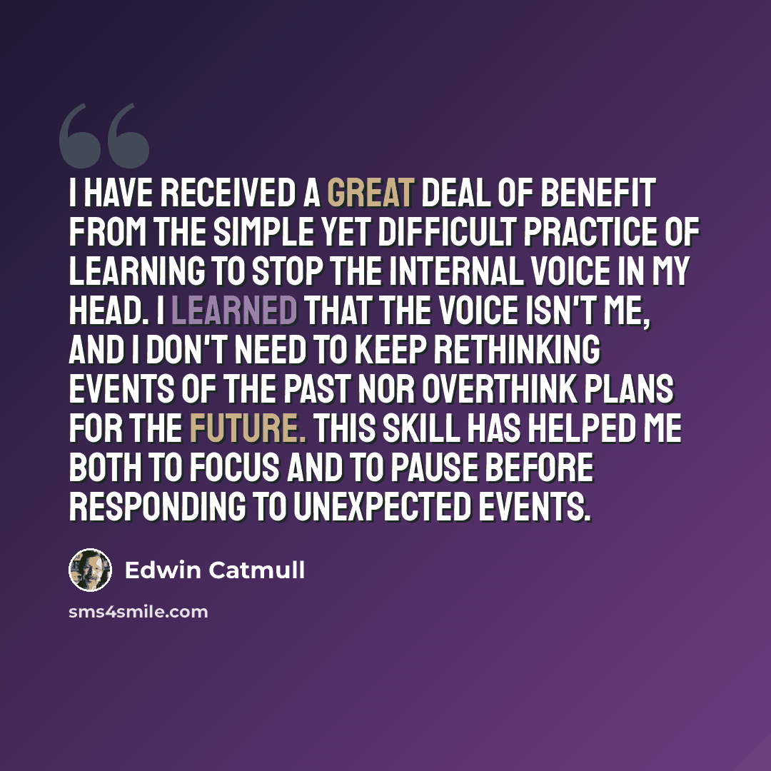“I have received a great deal of benefit from the simple yet difficult practice of learning to stop the internal voice in my head. I learned that the voice isn't me, and I don't need to keep rethinking events of the past nor overthink plans for the future. This skill has helped me both to focus and…” quote by Edwin Catmull