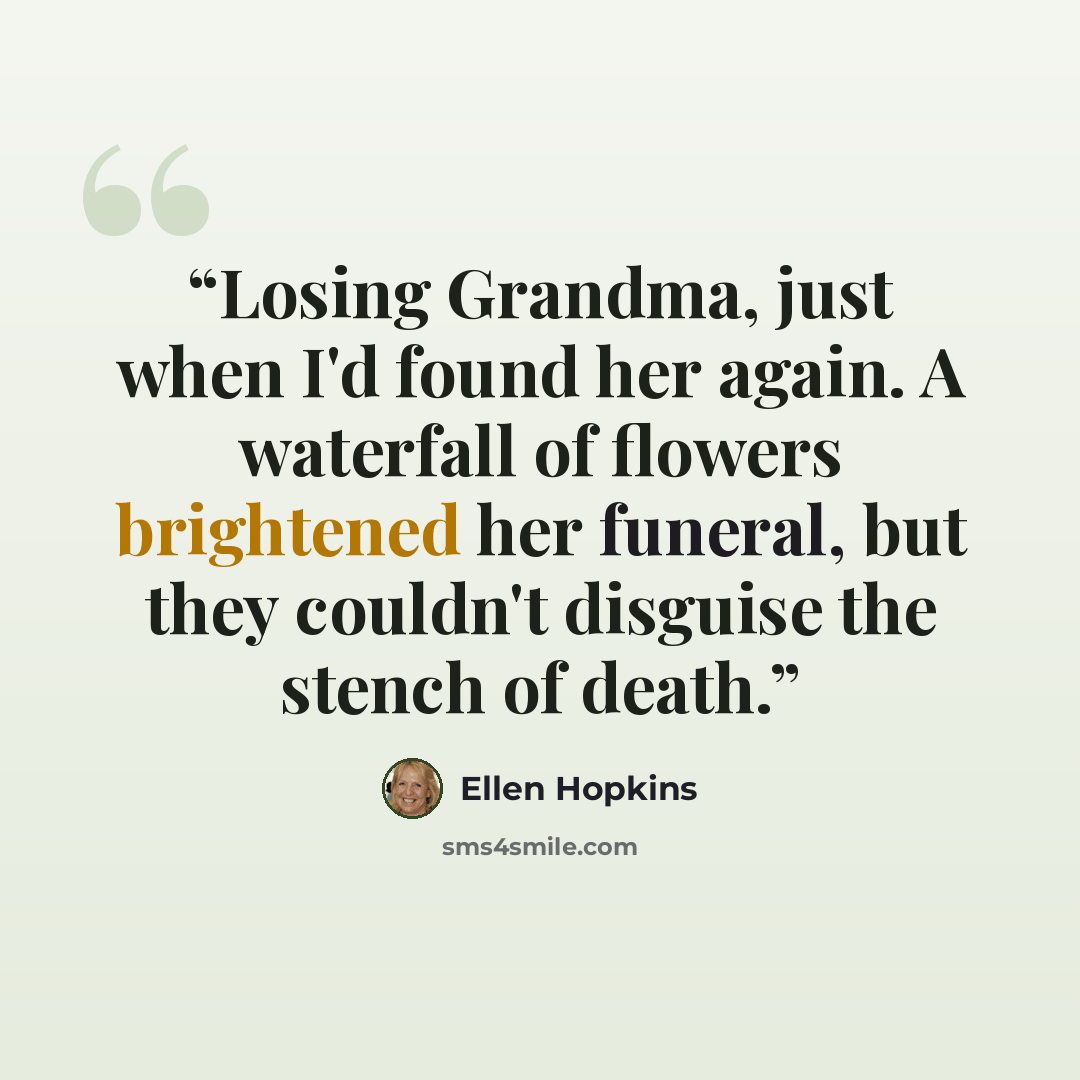 “Losing Grandma, just when I'd found her again. A waterfall of flowers brightened her funeral, but they couldn't disguise the stench of death.” quote by Ellen Hopkins