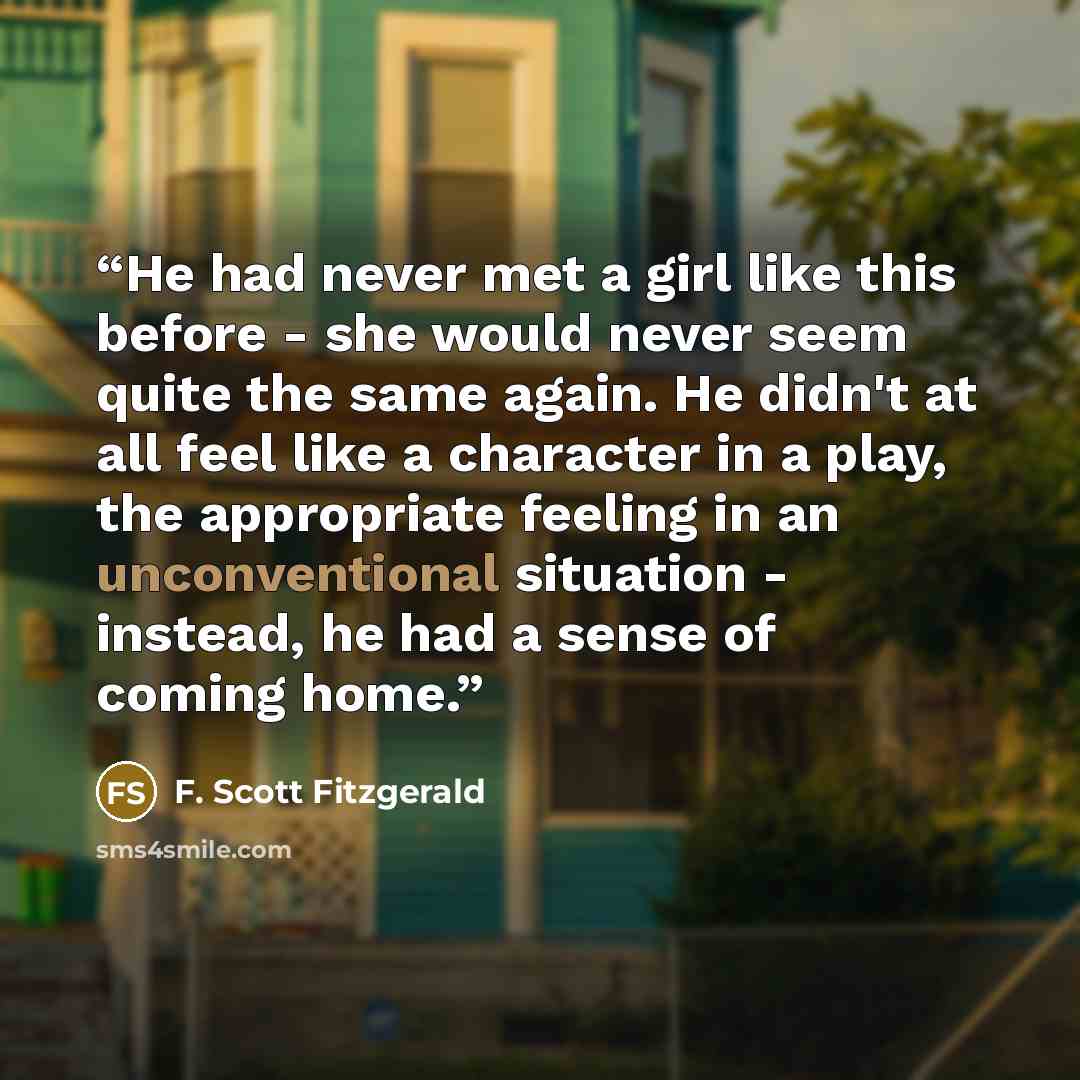 “He had never met a girl like this before - she would never seem quite the same again. He didn't at all feel like a character in a play, the appropriate feeling in an unconventional situation - instead, he had a sense of coming home.” quote by F. Scott Fitzgerald
