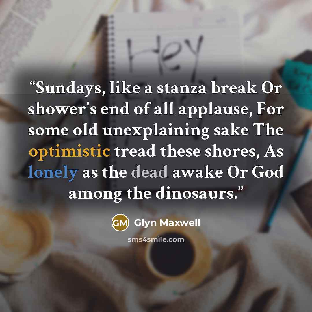 “Sundays, like a stanza break Or shower's end of all applause, For some old unexplaining sake The optimistic tread these shores, As lonely as the dead awake Or God among the dinosaurs.” quote by Glyn Maxwell