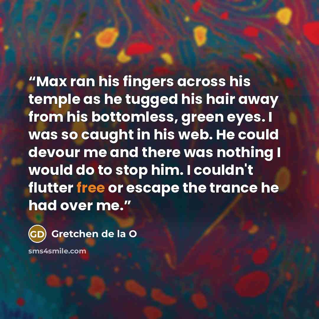 “Max ran his fingers across his temple as he tugged his hair away from his bottomless, green eyes. I was so caught in his web. He could devour me and there was nothing I would do to stop him. I couldn't flutter free or escape the trance he had over me.” quote by Gretchen de la O