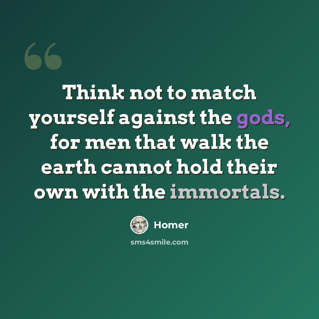 “Think not to match yourself against the gods, for men that walk the earth cannot hold their own with the immortals.” quote by Homer