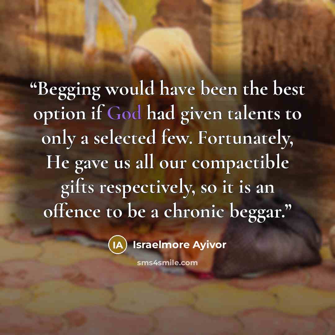 “Begging would have been the best option if God had given talents to only a selected few. Fortunately, He gave us all our compactible gifts respectively, so it is an offence to be a chronic beggar.” quote by Israelmore Ayivor