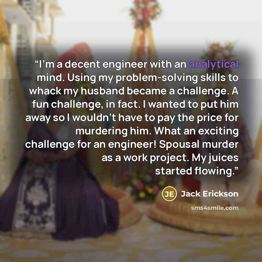 “I’m a decent engineer with an analytical mind. Using my problem-solving skills to whack my husband became a challenge. A fun challenge, in fact. I wanted to put him away so I wouldn’t have to pay the price for murdering him. What an exciting challenge for an engineer! Spousal murder as a work…” quote by Jack Erickson