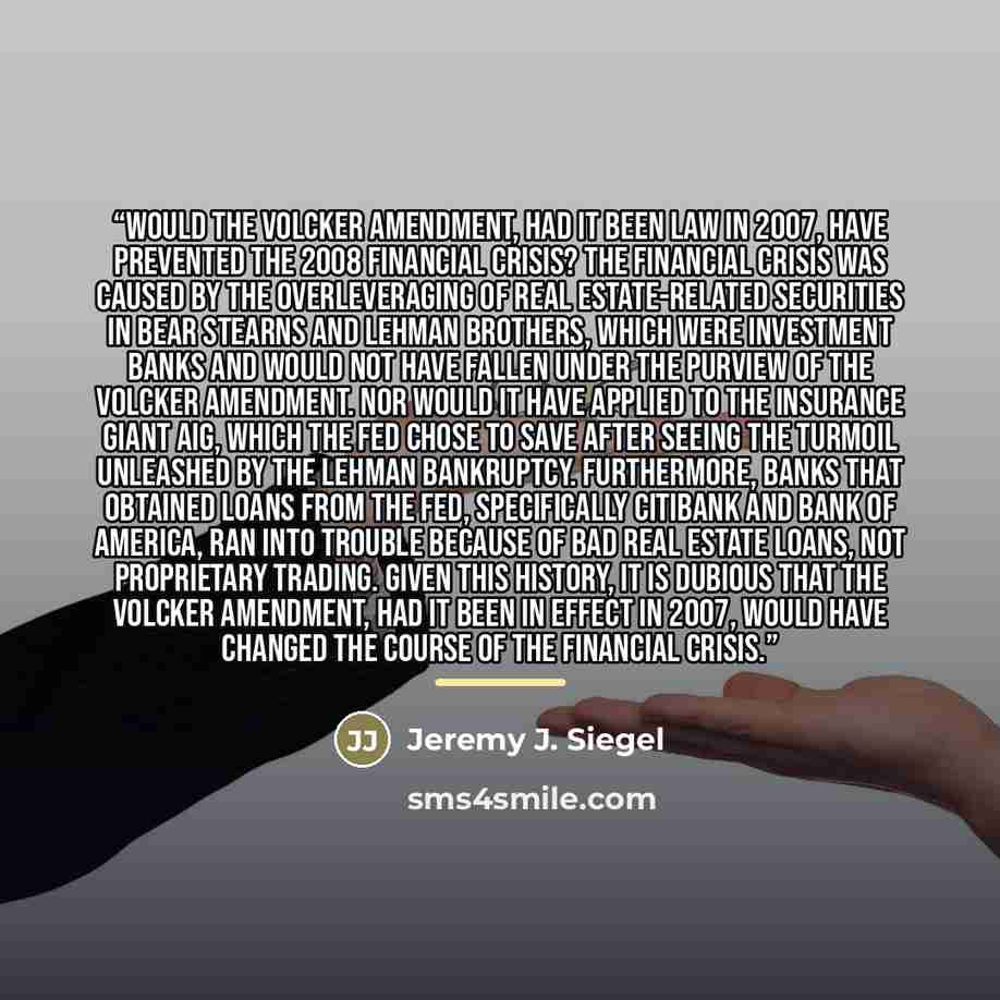 “would the Volcker amendment, had it been law in 2007, have prevented the 2008 financial crisis? The financial crisis was caused by the overleveraging of real estate-related securities in Bear Stearns and Lehman Brothers, which were investment banks and would not have fallen under the purview of…” quote by Jeremy J. Siegel