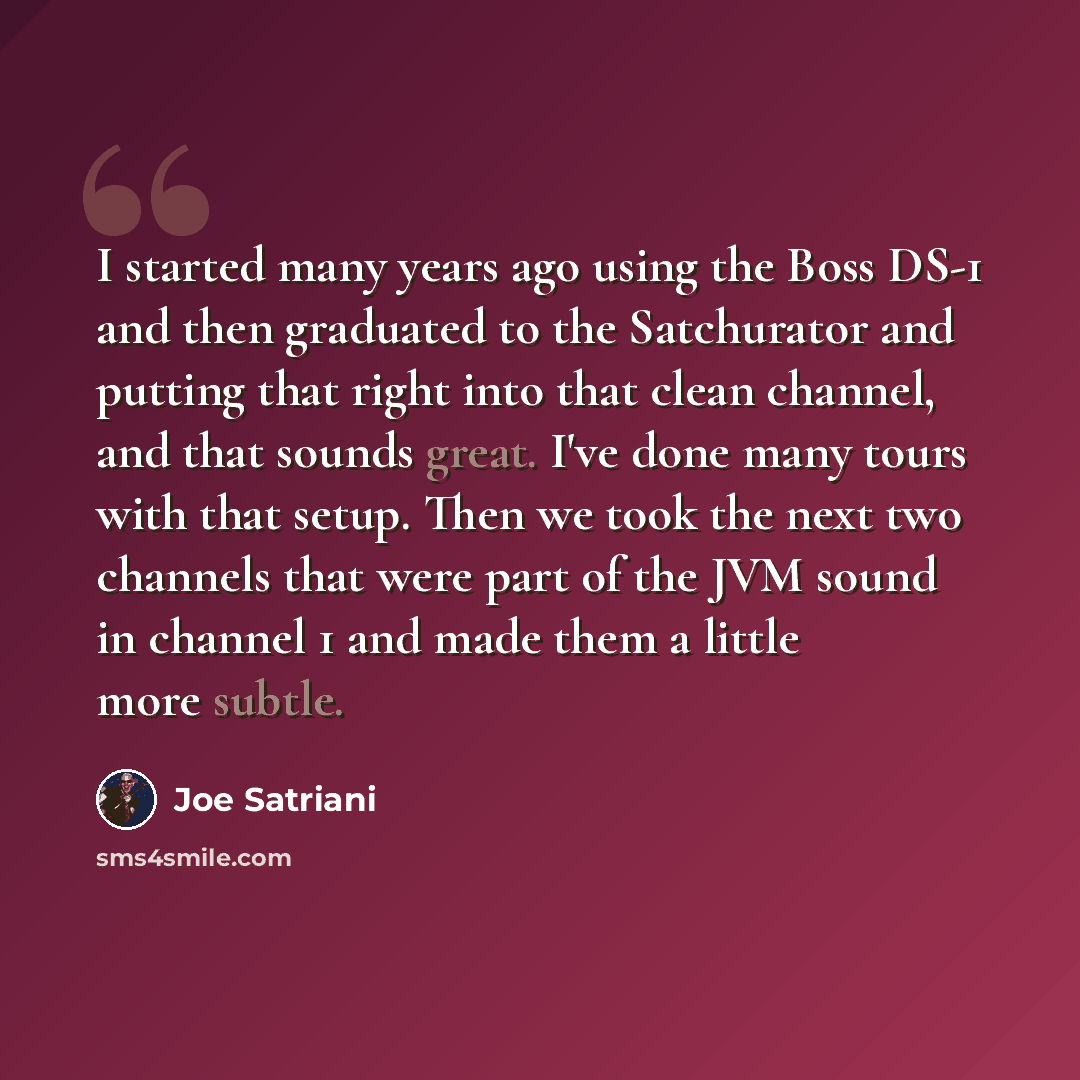 “I started many years ago using the Boss DS-1 and then graduated to the Satchurator and putting that right into that clean channel, and that sounds great. I've done many tours with that setup. Then we took the next two channels that were part of the JVM sound in channel 1 and made them a little…” quote by Joe Satriani