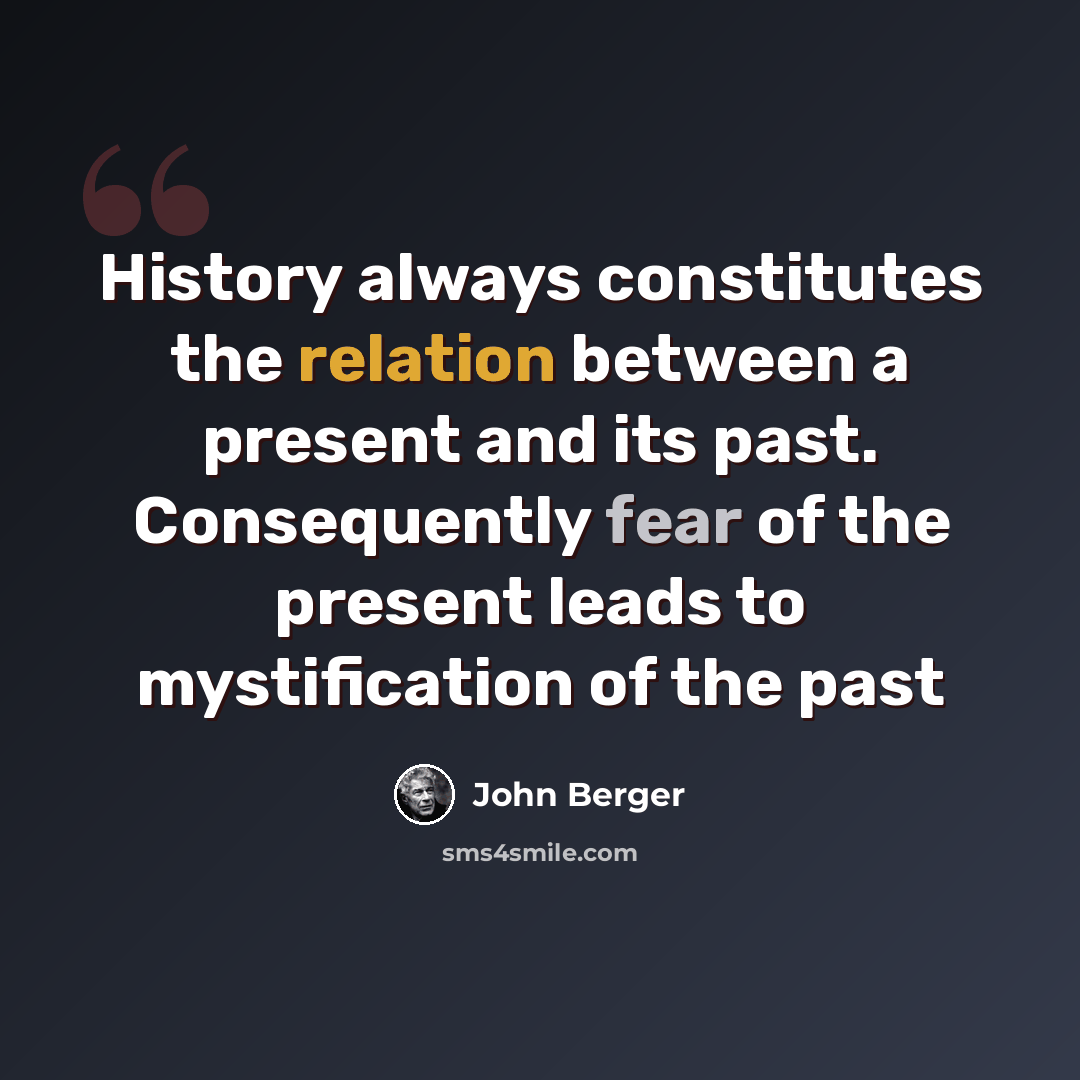 “History always constitutes the relation between a present and its past. Consequently fear of the present leads to mystification of the past” quote by John Berger