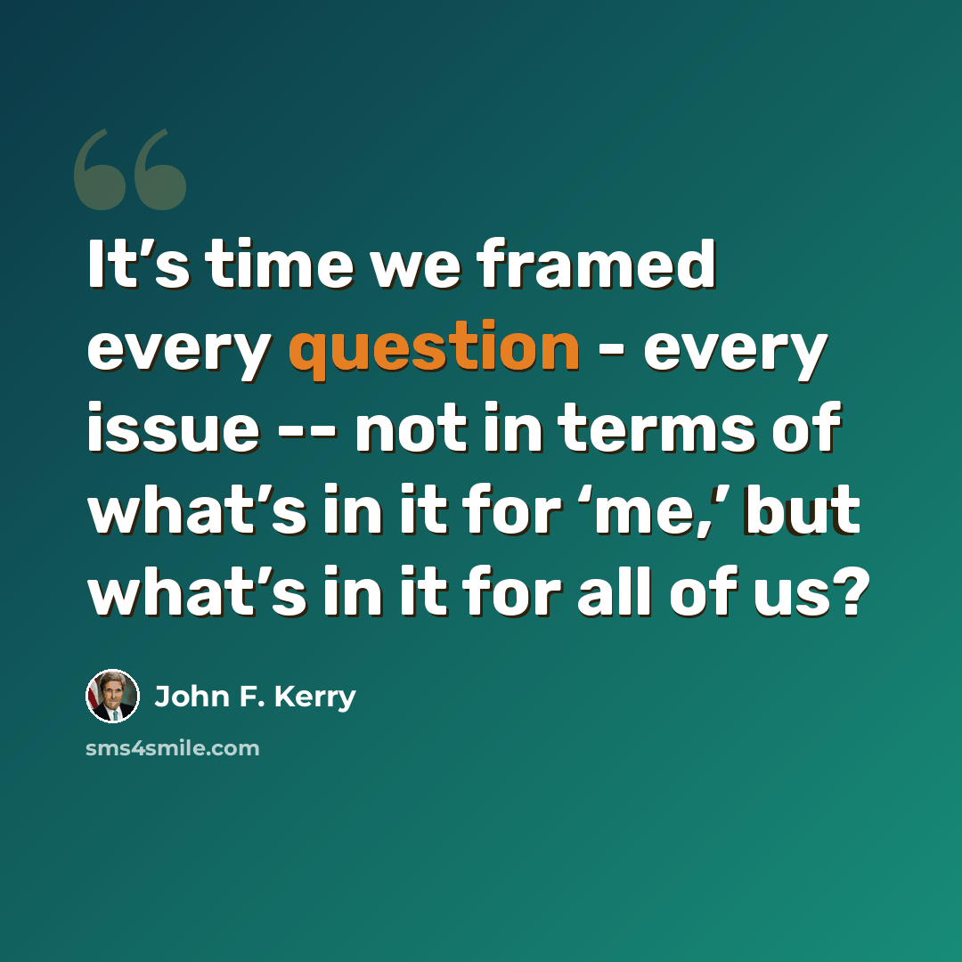 “It’s time we framed every question - every issue -- not in terms of what’s in it for ‘me,’ but what’s in it for all of us?” quote by John F. Kerry