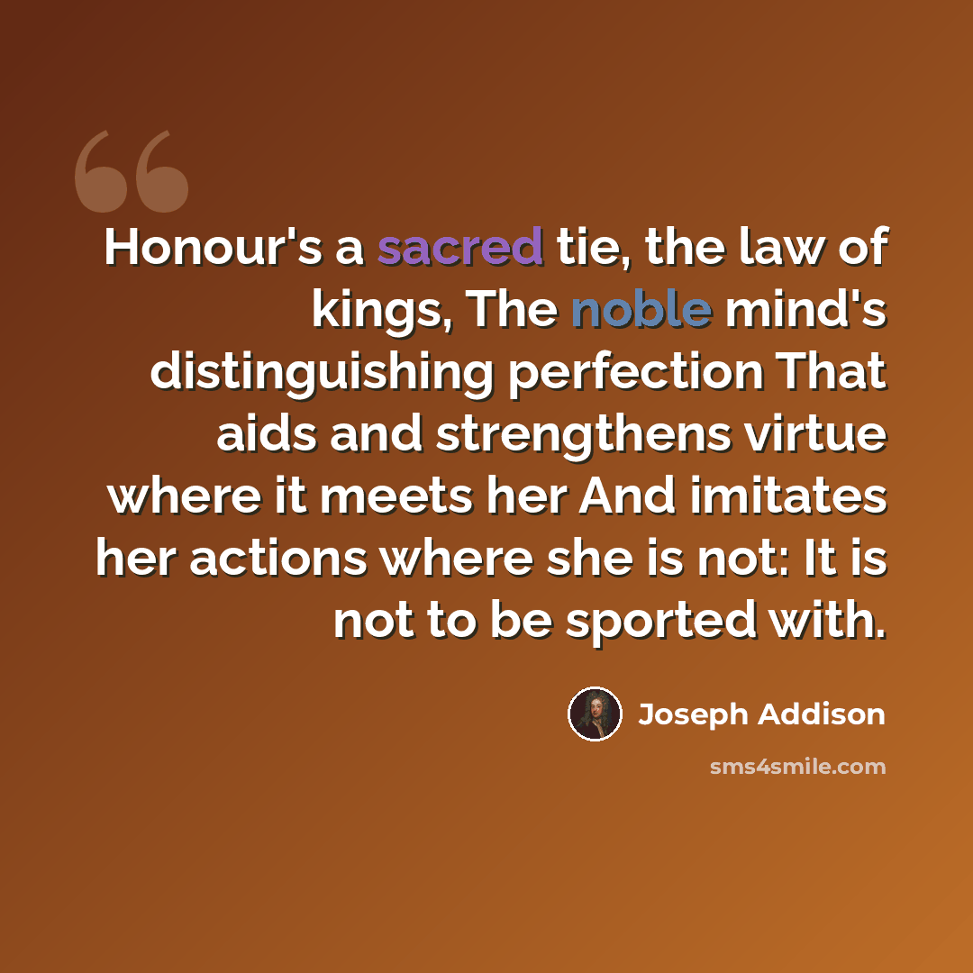 “Honour's a sacred tie, the law of kings, The noble mind's distinguishing perfection That aids and strengthens virtue where it meets her And imitates her actions where she is not: It is not to be sported with.” quote by Joseph Addison