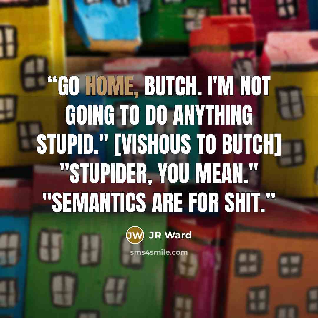 “Go home, Butch. I'm not going to do anything stupid." [Vishous to Butch] "Stupider, you mean." "Semantics are for shit.” quote by JR Ward