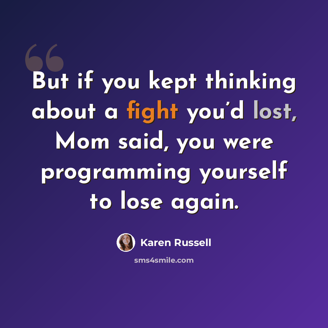 “But if you kept thinking about a fight you’d lost, Mom said, you were programming yourself to lose again.” quote by Karen Russell