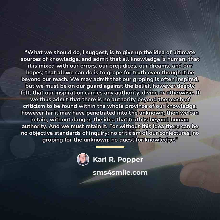 “What we should do, I suggest, is to give up the idea of ultimate sources of knowledge, and admit that all knowledge is human; that it is mixed with our errors, our prejudices, our dreams, and our hopes; that all we can do is to grope for truth even though it be beyond our reach. We may admit that…” quote by Karl R. Popper