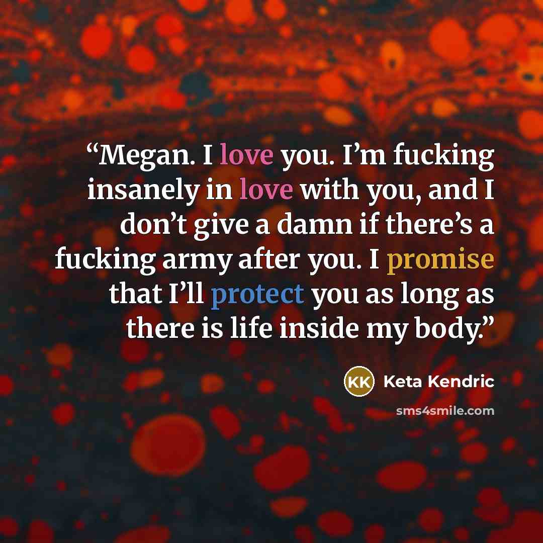 “Megan. I love you. I’m fucking insanely in love with you, and I don’t give a damn if there’s a fucking army after you. I promise that I’ll protect you as long as there is life inside my body.” quote by Keta Kendric