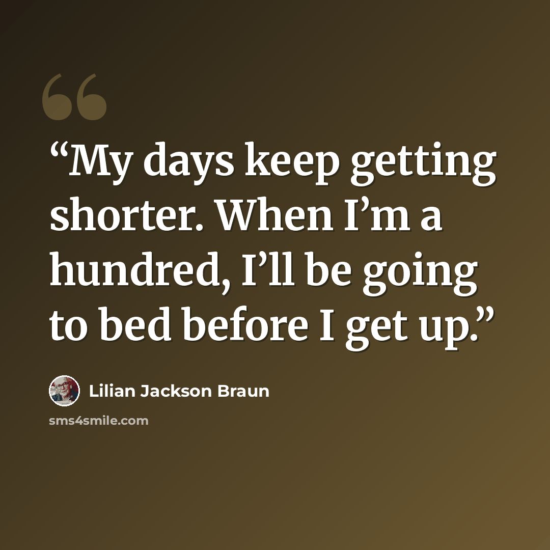 “My days keep getting shorter. When I’m a hundred, I’ll be going to bed before I get up.” quote by Lilian Jackson Braun