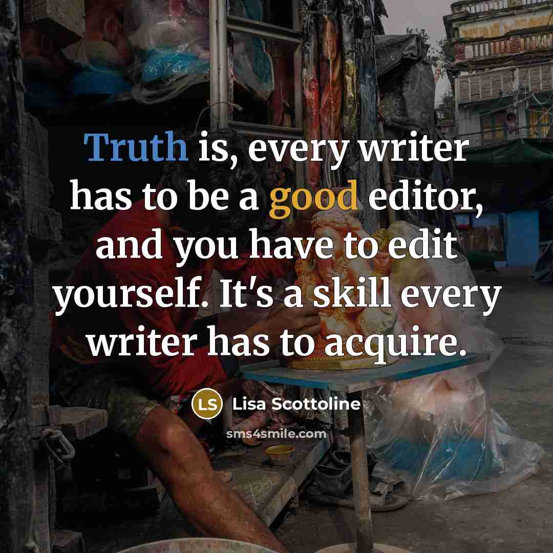 “Truth is, every writer has to be a good editor, and you have to edit yourself. It's a skill every writer has to acquire.” quote by Lisa Scottoline