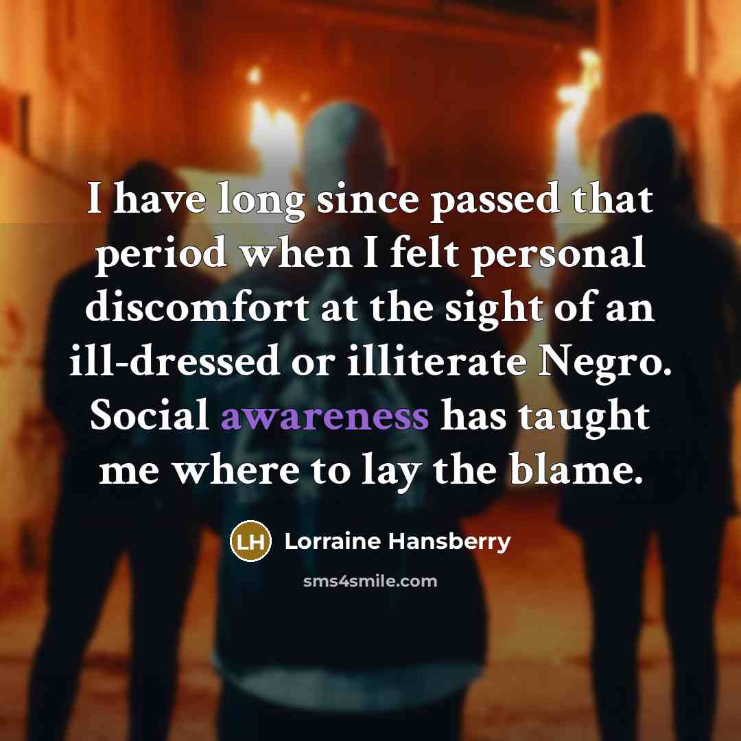 “I have long since passed that period when I felt personal discomfort at the sight of an ill-dressed or illiterate Negro. Social awareness has taught me where to lay the blame.” quote by Lorraine Hansberry