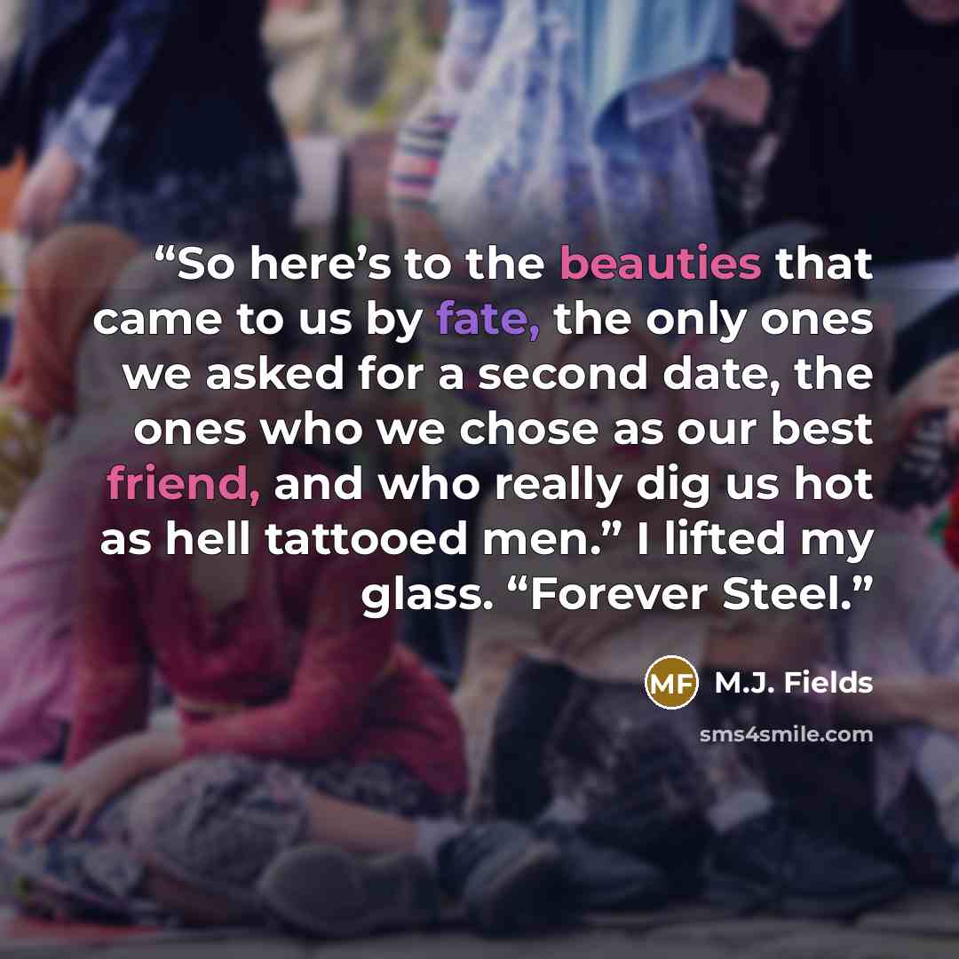 “So here’s to the beauties that came to us by fate, the only ones we asked for a second date, the ones who we chose as our best friend, and who really dig us hot as hell tattooed men.” I lifted my glass. “Forever Steel.” quote by M.J. Fields