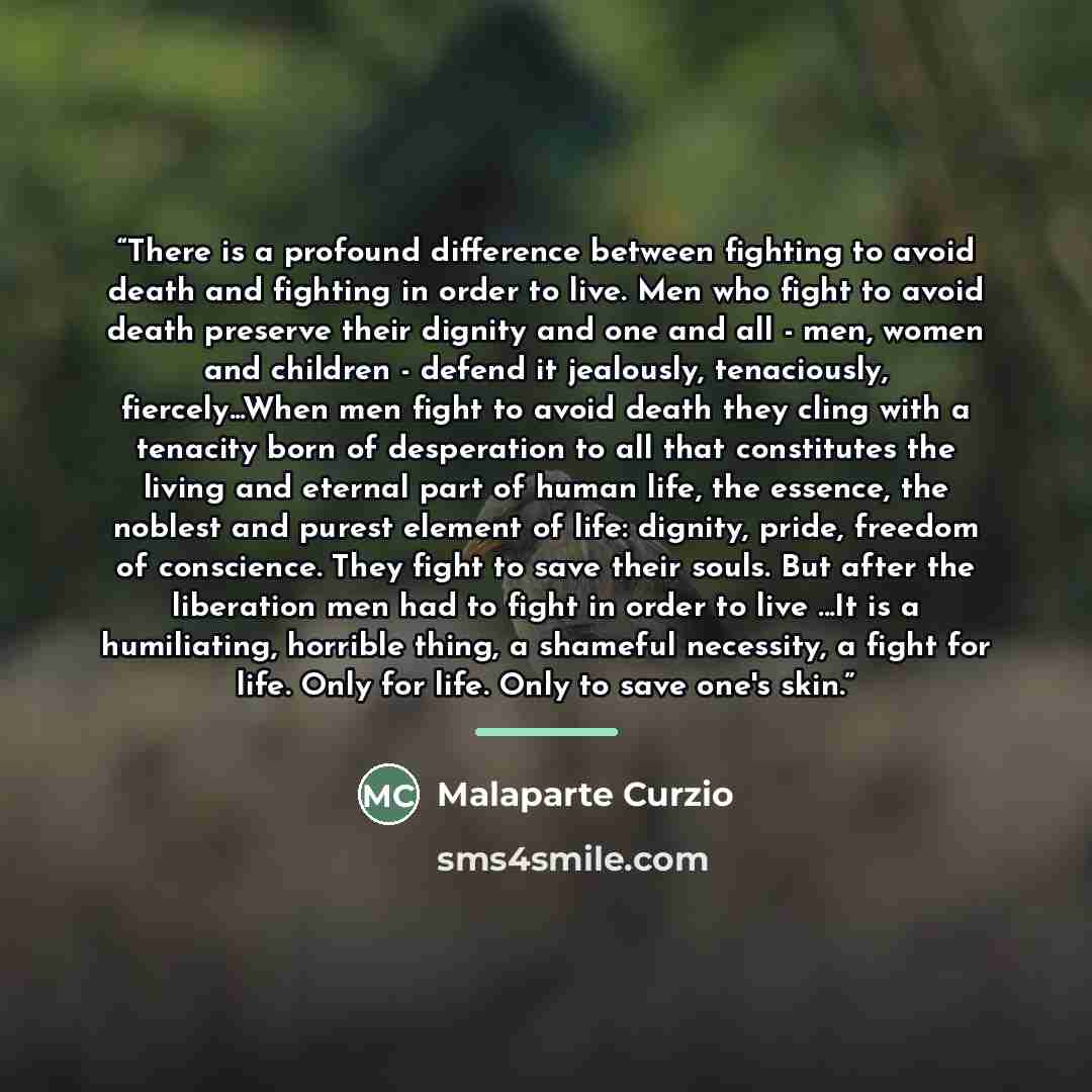 “There is a profound difference between fighting to avoid death and fighting in order to live. Men who fight to avoid death preserve their dignity and one and all - men, women and children - defend it jealously, tenaciously, fiercely...When men fight to avoid death they cling with a tenacity born…” quote by Malaparte Curzio
