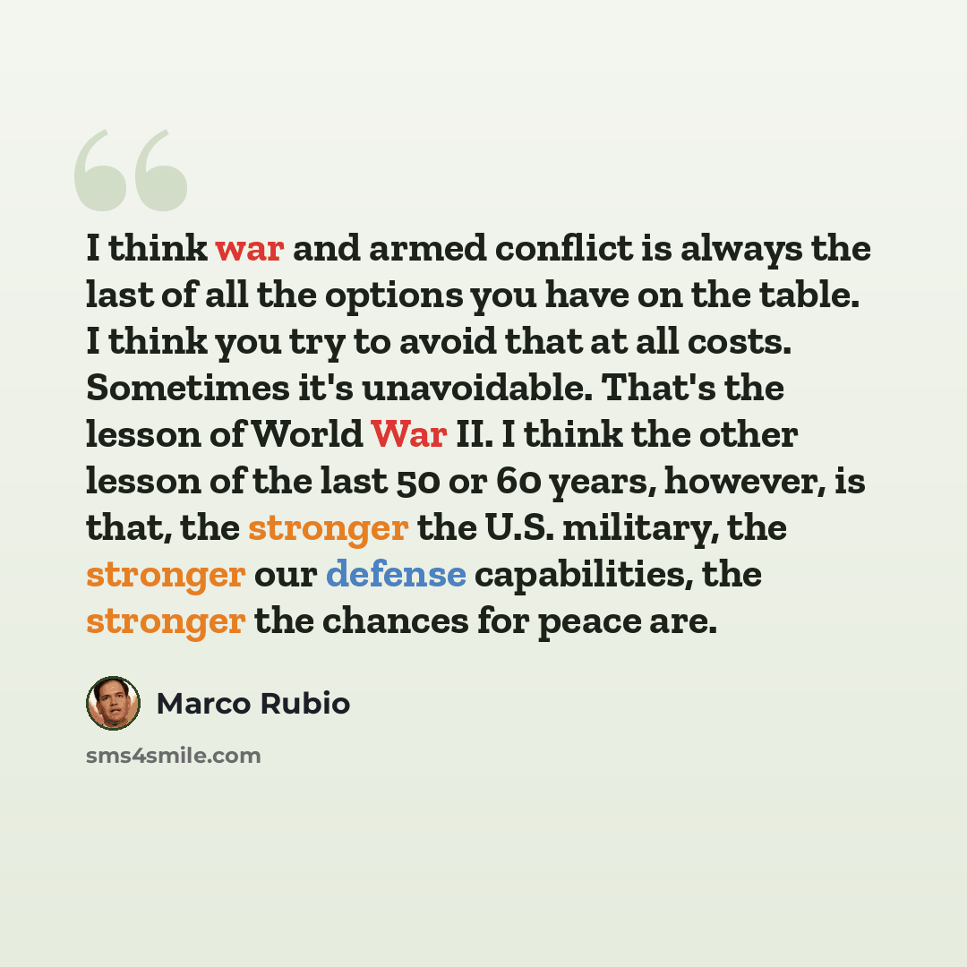 “I think war and armed conflict is always the last of all the options you have on the table. I think you try to avoid that at all costs. Sometimes it's unavoidable. That's the lesson of World War II. I think the other lesson of the last 50 or 60 years, however, is that, the stronger the U.S…” quote by Marco Rubio