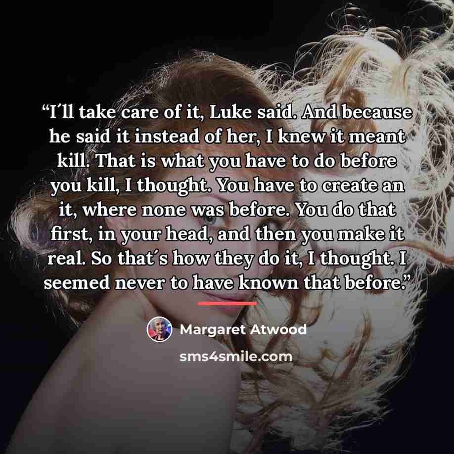 “I´ll take care of it, Luke said. And because he said it instead of her, I knew it meant kill. That is what you have to do before you kill, I thought. You have to create an it, where none was before. You do that first, in your head, and then you make it real. So that´s how they do it, I thought. I…” quote by Margaret Atwood