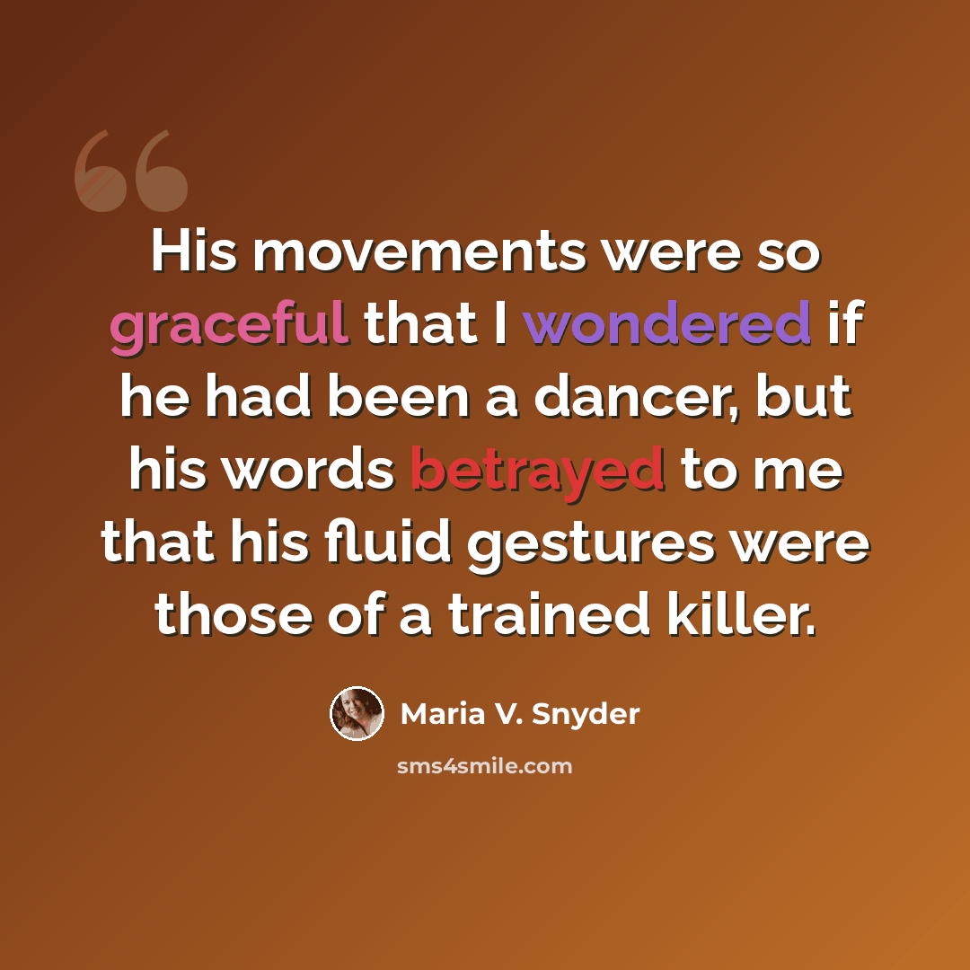 “His movements were so graceful that I wondered if he had been a dancer, but his words betrayed to me that his fluid gestures were those of a trained killer.” quote by Maria V. Snyder