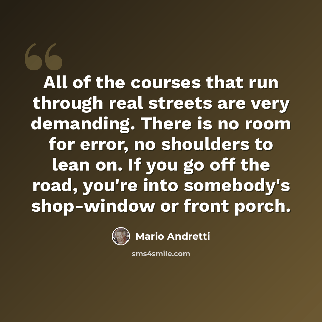 “All of the courses that run through real streets are very demanding. There is no room for error, no shoulders to lean on. If you go off the road, you're into somebody's shop-window or front porch.” quote by Mario Andretti