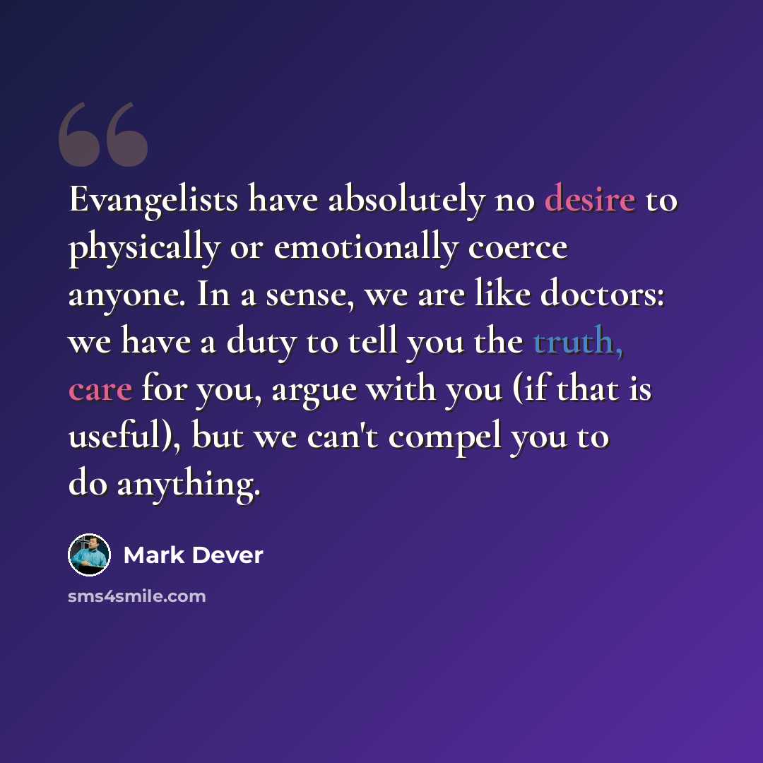 “Evangelists have absolutely no desire to physically or emotionally coerce anyone. In a sense, we are like doctors: we have a duty to tell you the truth, care for you, argue with you (if that is useful), but we can't compel you to do anything.” quote by Mark Dever