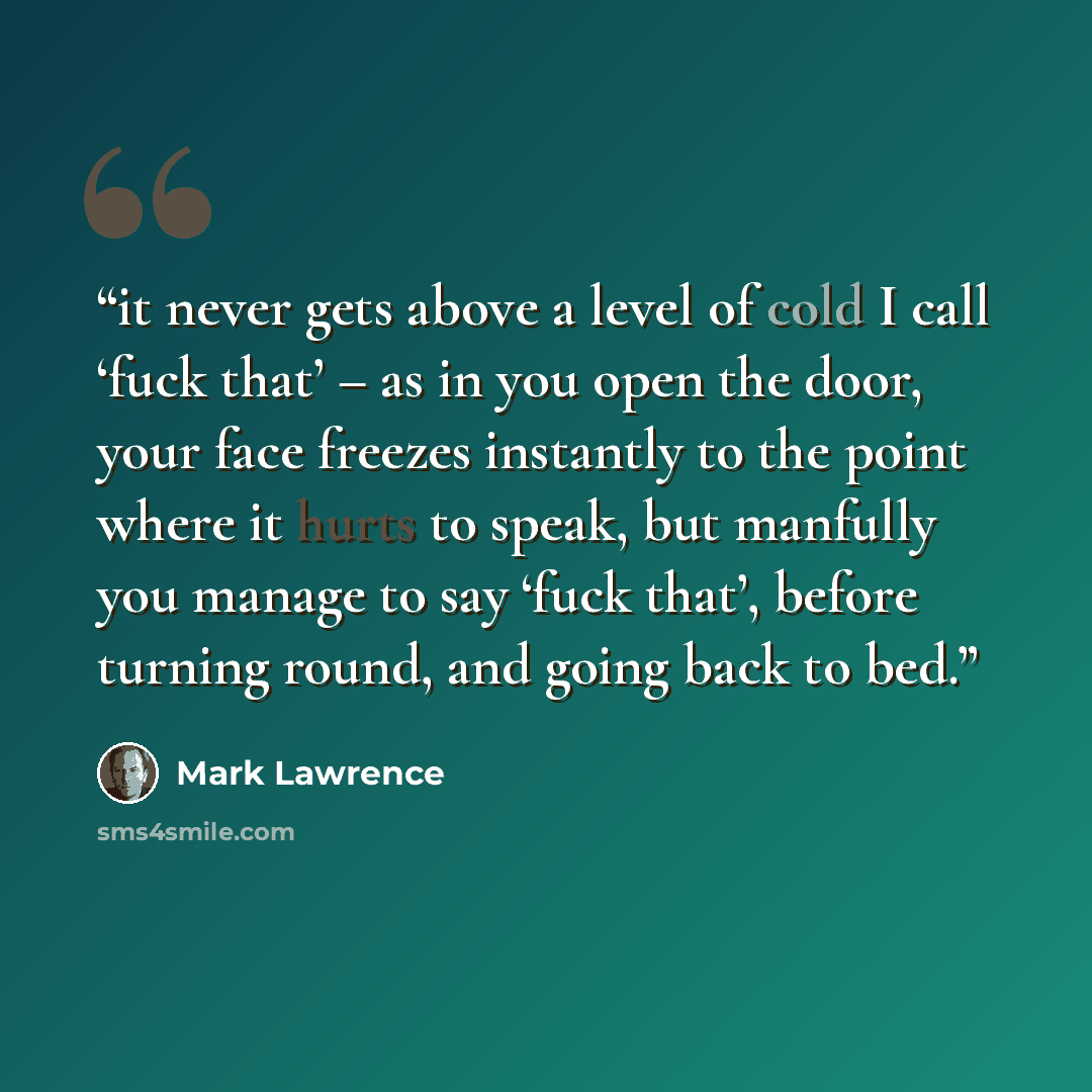 “it never gets above a level of cold I call ‘fuck that’ – as in you open the door, your face freezes instantly to the point where it hurts to speak, but manfully you manage to say ‘fuck that’, before turning round, and going back to bed.” quote by Mark Lawrence