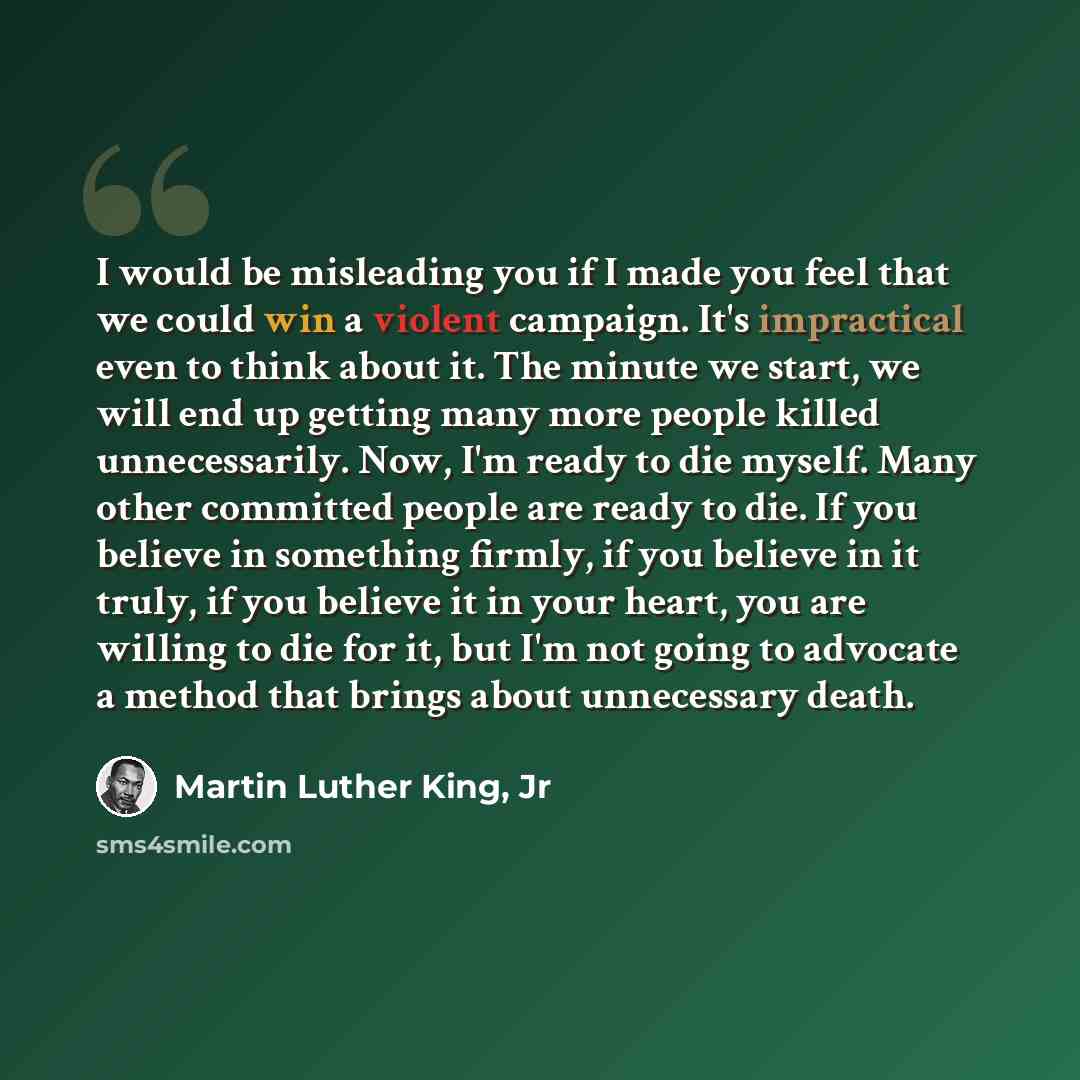 “I would be misleading you if I made you feel that we could win a violent campaign. It's impractical even to think about it. The minute we start, we will end up getting many more people killed unnecessarily. Now, I'm ready to die myself. Many other committed people are ready to die. If you believe…” quote by Martin Luther King, Jr