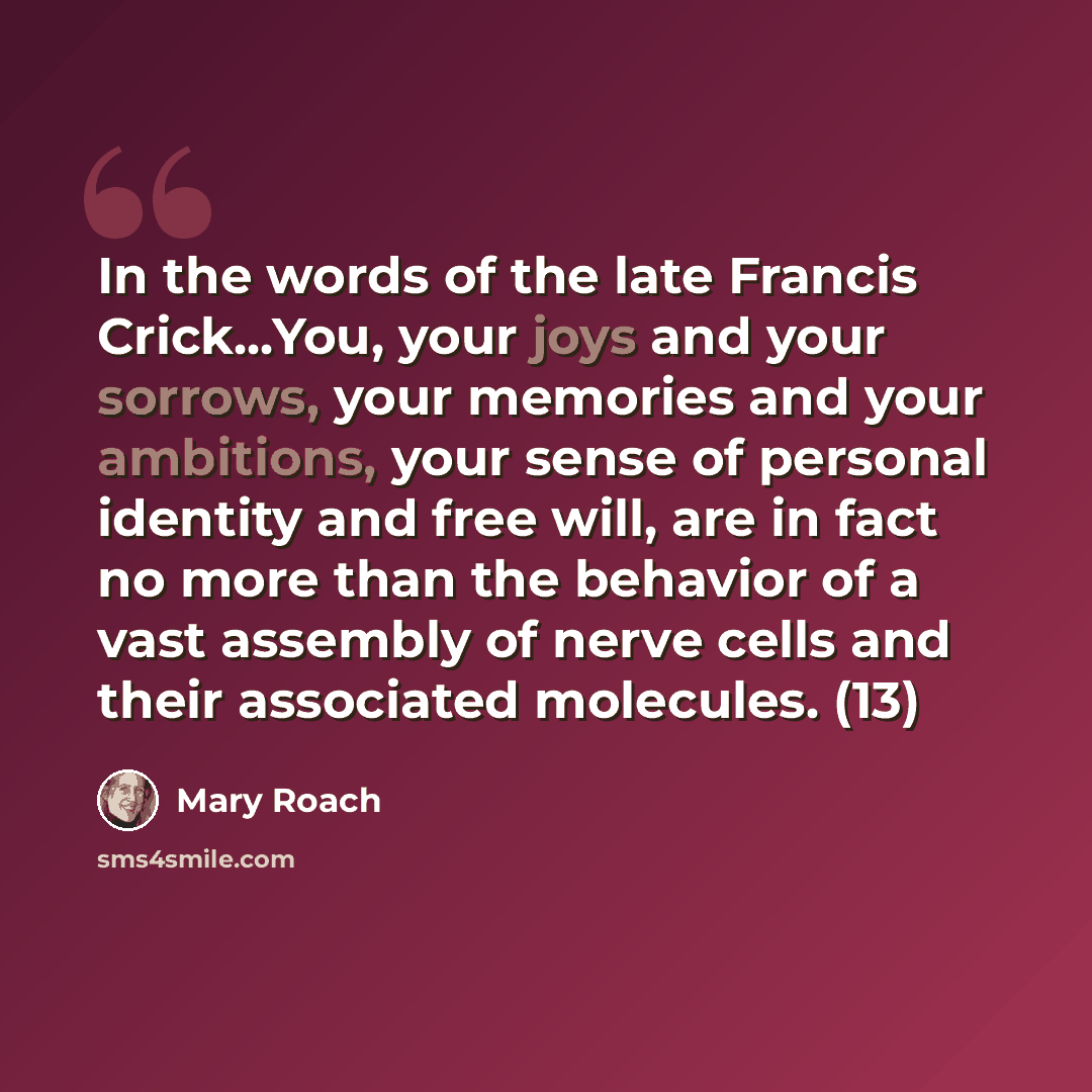 “In the words of the late Francis Crick...You, your joys and your sorrows, your memories and your ambitions, your sense of personal identity and free will, are in fact no more than the behavior of a vast assembly of nerve cells and their associated molecules. (13)” quote by Mary Roach