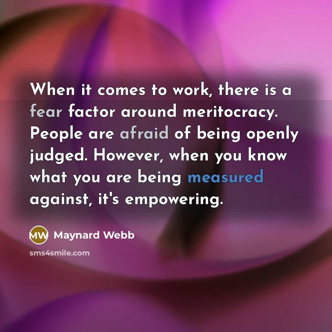 “When it comes to work, there is a fear factor around meritocracy. People are afraid of being openly judged. However, when you know what you are being measured against, it's empowering.” quote by Maynard Webb