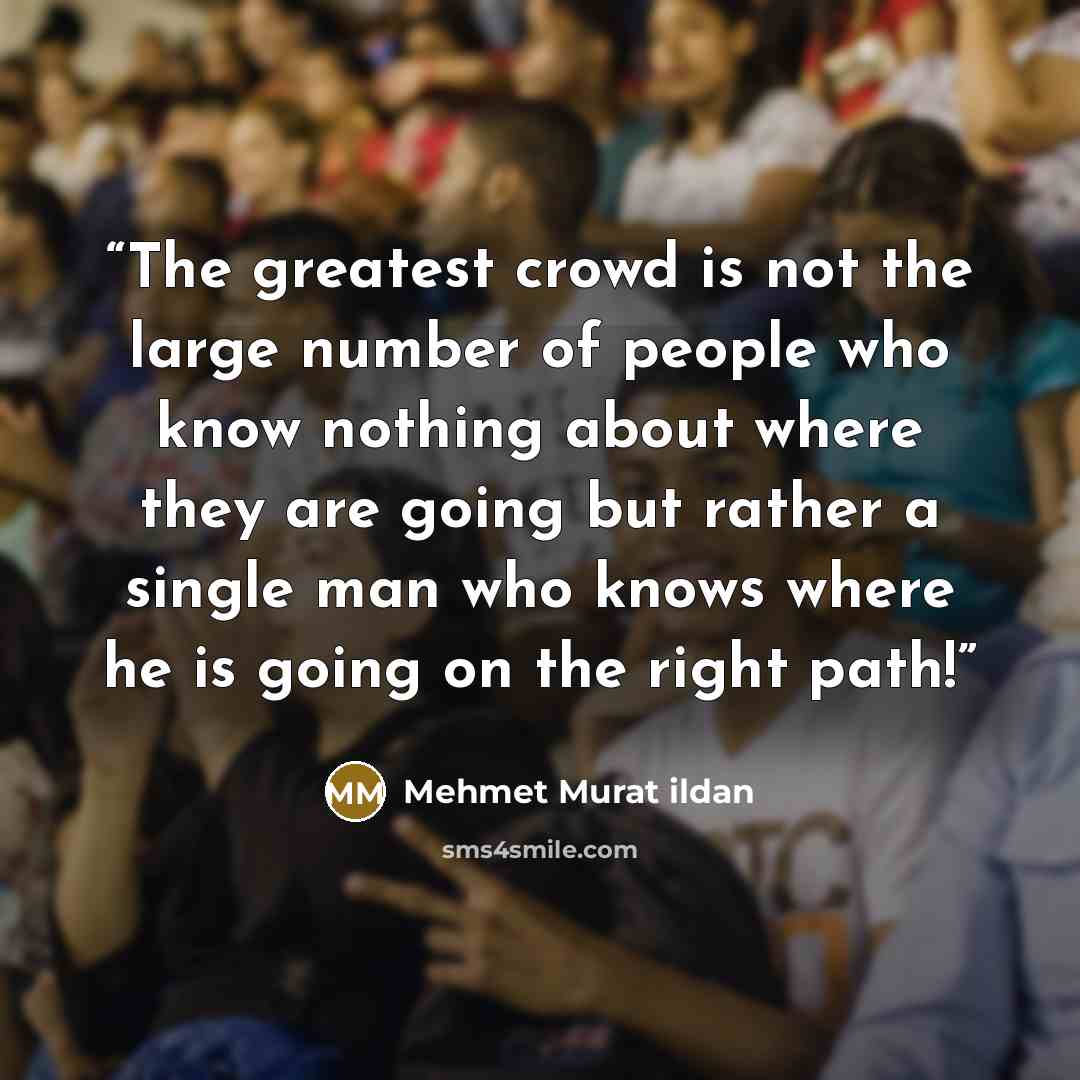 “The greatest crowd is not the large number of people who know nothing about where they are going but rather a single man who knows where he is going on the right path!” quote by Mehmet Murat ildan