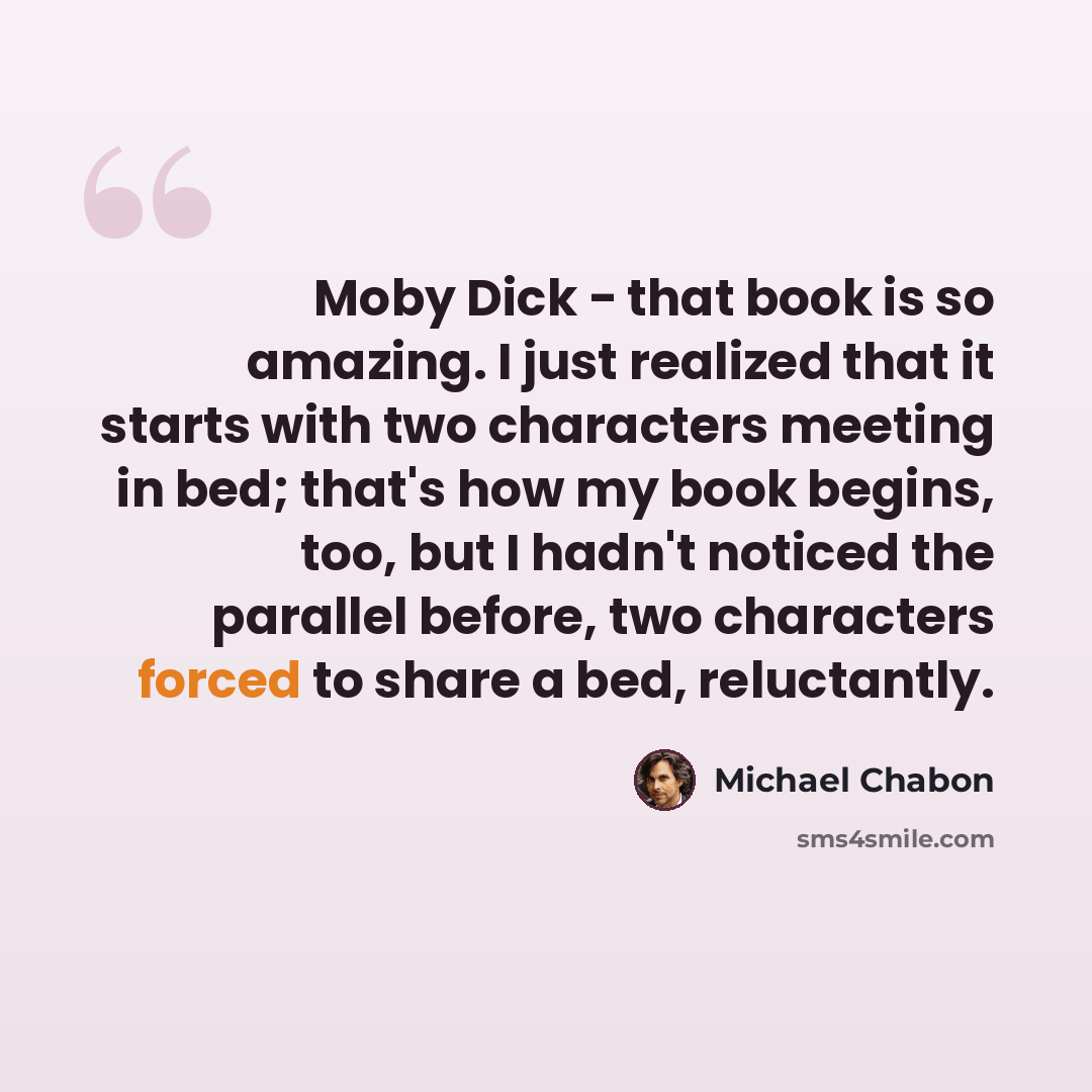 “Moby Dick - that book is so amazing. I just realized that it starts with two characters meeting in bed; that's how my book begins, too, but I hadn't noticed the parallel before, two characters forced to share a bed, reluctantly.” quote by Michael Chabon