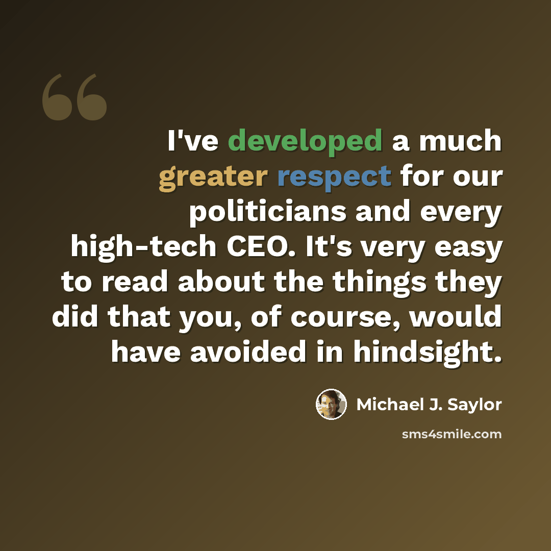 “I've developed a much greater respect for our politicians and every high-tech CEO. It's very easy to read about the things they did that you, of course, would have avoided in hindsight.” quote by Michael J. Saylor