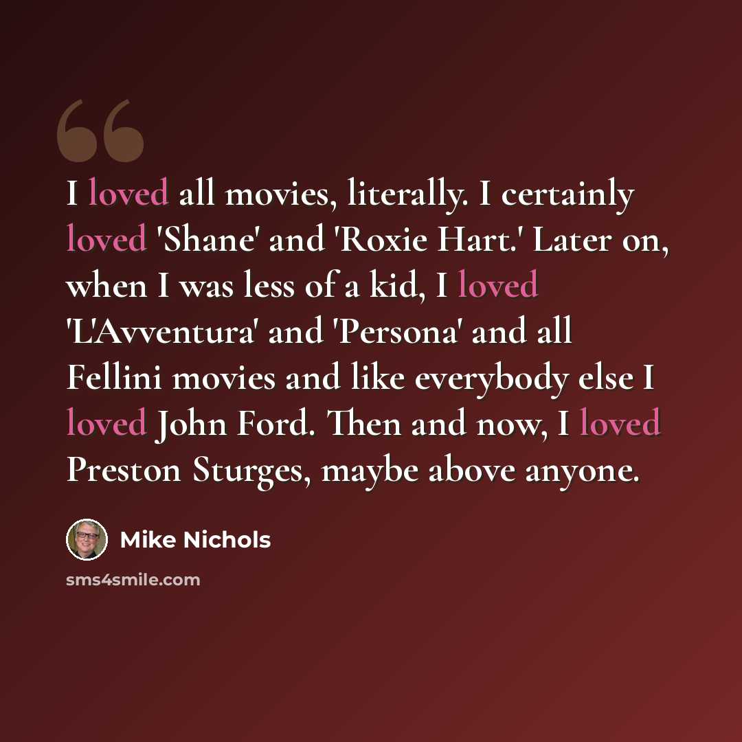 “I loved all movies, literally. I certainly loved 'Shane' and 'Roxie Hart.' Later on, when I was less of a kid, I loved 'L'Avventura' and 'Persona' and all Fellini movies and like everybody else I loved John Ford. Then and now, I loved Preston Sturges, maybe above anyone.” quote by Mike Nichols