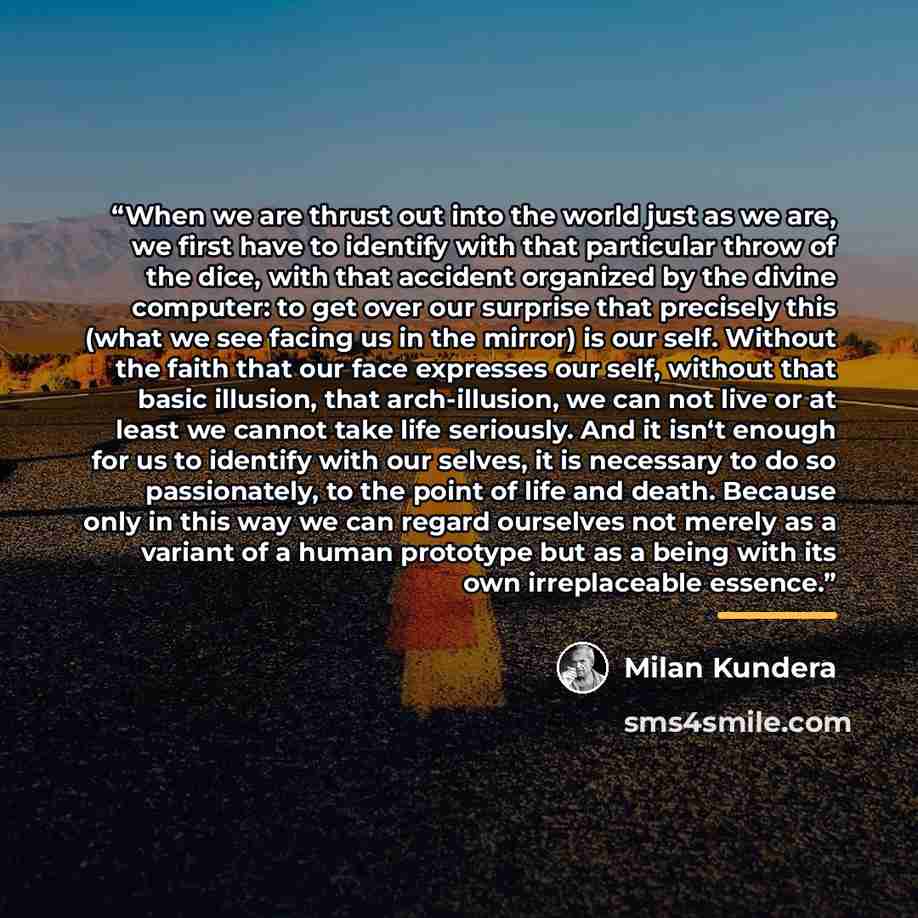 “When we are thrust out into the world just as we are, we first have to identify with that particular throw of the dice, with that accident organized by the divine computer: to get over our surprise that precisely this (what we see facing us in the mirror) is our self. Without the faith that our…” quote by Milan Kundera