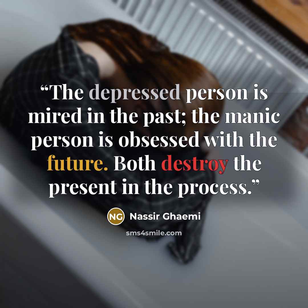 “The depressed person is mired in the past; the manic person is obsessed with the future. Both destroy the present in the process.” quote by Nassir Ghaemi